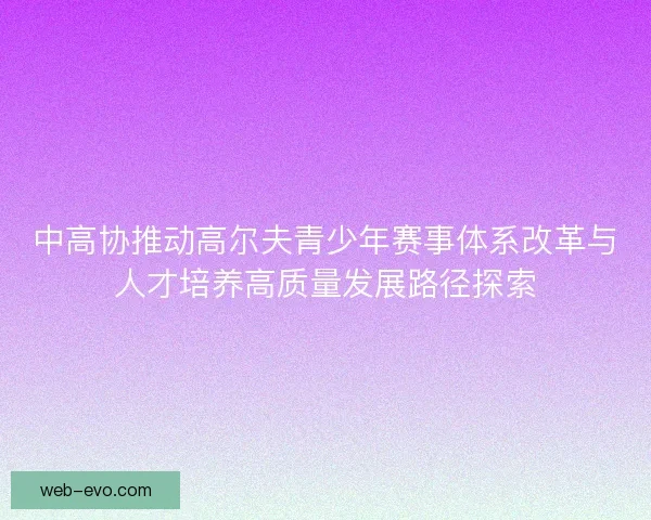中高协推动高尔夫青少年赛事体系改革与人才培养高质量发展路径探索